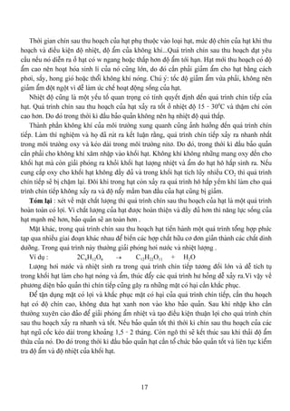 17
Thåìi gian chên sau thu hoaûch cuía haût phuû thuäüc vaìo loaûi haût, mæïc âäü chên cuía haût khi thu
hoaûch vaì âiãöu kiãûn âäü nhiãût, âäü áøm cuía khäng khê...Quaï trçnh chên sau thu hoaûch âaût yãu
cáöu nãúu noï diãùn ra åí haût coï w ngang hoàûc tháúp hån âäü áøm tåïi haûn. Haût måïi thu hoaûch coï âäü
áøm cao nãn hoaût hoïa sinh lê cuía noï cuîng låïn, do âoï cáön phaíi giaím áøm cho haût bàòng caïch
phåi, sáúy, hong gioï hoàûc thäøi khäng khê noïng. Chuï yï: täúc âäü giaím áøm væìa phaíi, khäng nãn
giaím áøm âäüt ngäüt vç dãù laìm æïc chãú hoaût âäüng säúng cuía haût.
Nhiãût âäü cuîng laì mäüt yãúu täú quan troüng coï tênh quyãút âënh âãún quaï trçnh chên tiãúp cuía
haût. Quaï trçnh chên sau thu hoaûch cuía haût xaíy ra täút åí nhiãût âäü 15 - 300
C vaì tháûm chê coìn
cao hån. Do âoï trong thåìi kç âáöu baío quaín khäng nãn haû nhiãût âäü quaï tháúp.
Thaình pháön khäng khê cuía mäi træåìng xung quanh cuîng aính hæåíng âãún quaï trçnh chên
tiãúp. Laìm thê nghiãûm vaì hoü âaî ruït ra kãút luáûn ràòng, quaï trçnh chên tiãúp xaíy ra nhanh nháút
trong mäi træåìng oxy vaì keïo daìi trong mäi træåìng nitå. Do âoï, trong thåìi kç âáöu baío quaín
cáön phaíi cho khäng khê xám nháûp vaìo khäúi haût. Khäng khê khäng nhæîng mang oxy âãún cho
khäúi haût maì coìn giaíi phoïng ra khoíi khäúi haût læåüng nhiãût vaì áøm do haût hä háúp sinh ra. Nãúu
cung cáúp oxy cho khäúi haût khäng âáöy âuí vaì trong khäúi haût têch luîy nhiãöu CO2 thç quaï trçnh
chên tiãúp seî bë cháûm laûi. Âäi khi trong haût coìn xaíy ra quaï trçnh hä háúp yãúm khê laìm cho quaï
trçnh chên tiãúp khäng xaíy ra vaì âäü náøy máöm ban âáöu cuía haût cuîng bë giaím.
Toïm laûi : xeït vãö màût cháút læåüng thç quaï trçnh chên sau thu hoaûch cuía haût laì mäüt quaï trçnh
hoaìn toaìn coï låüi. Vç cháút læåüng cuía haût âæåüc hoaìn thiãûn vaì âáöy âuí hån thç nàng læûc säúng cuía
haût maûnh meî hån, baío quaín seî an toaìn hån .
Màût khaïc, trong quaï trçnh chên sau thu hoaûch haût tiãún haình mäüt quaï trçnh täøng håüp phæïc
taûp qua nhiãöu giai âoaûn khaïc nhau âãø biãún caïc håüp cháút hæîu cå âån giaín thaình caïc cháút dinh
dæåîng. Trong quaï trçnh naìy thæåìng giaíi phoïng håi næåïc vaì nhiãût læåüng .
Vê duû : 2C6H12O6 → C12H22O11 + H2O
Læåüng håi næåïc vaì nhiãût sinh ra trong quaï trçnh chên tiãúp tæång âäúi låïn vaì dãù têch tuû
trong khäúi haût laìm cho haût noïng vaì áøm, thuïc âáøy caïc quaï trçnh hæ hoíng dãù xaíy ra.Vç váûy vãö
phæång diãûn baío quaín thç chên tiãúp cuîng gáy ra nhæîng màût coï haûi cáön khàõc phuûc.
Âãø táûn duûng màût coï låüi vaì khàõc phuûc màût coï haûi cuía quaï trçnh chên tiãúp, cáön thu hoaûch
haût coï âäü chên cao, khäng âæa haût xanh non vaìo kho baío quaín. Sau khi nháûp kho cáön
thæåìng xuyãn caìo âaío âãø giaíi phoïng áøm nhiãût vaì taûo âiãöu kiãûn thuáûn låüi cho quaï trçnh chên
sau thu hoaûch xaíy ra nhanh vaì täút. Nãúu baío quaín täút thç thåìi kç chên sau thu hoaûch cuía caïc
haût nguî cäúc keïo daìi trong khoaíng 1,5 - 2 thaïng. Coìn ngä thç seî kãút thuïc sau khi thaíi âäü áøm
thæìa cuía noï. Do âoï trong thåìi kç âáöu baío quaín haût cáön täø chæïc baío quaín täút vaì liãn tuûc kiãøm
tra âäü áøm vaì âäü nhiãût cuía khäúi haût.
 