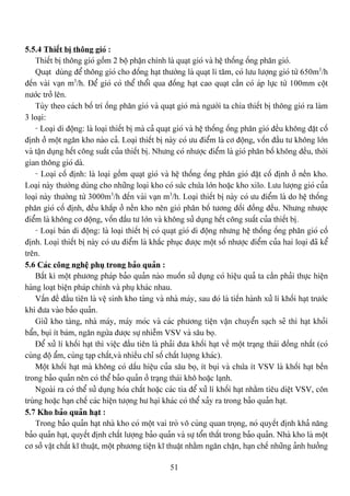 51
5.5.4 Thiãút bë thäng gioï :
Thiãút bë thäng gioï gäöm 2 bäü pháûn chênh laì quaût gioï vaì hãû thäúng äúng phán gioï.
Quaût duìng âãø thäng gioï cho âäúng haût thæåìng laì quaût li tám, coï læu læåüng gioï tæì 650m3
/h
âãún vaìi vaûn m3
/h. Âãø gioï coï thãø thäøi qua âäúng haût cao quaût cáön coï aïp læûc tæì 100mm cäüt
næåïc tråí lãn.
Tuìy theo caïch bäú trê äúng phán gioï vaì quaût gioï maì ngæåìi ta chia thiãút bë thäng gioï ra laìm
3 loaûi:
- Loaûi di âäüng: laì loaûi thiãút bë maì caí quaût gioï vaì hãû thäúng äúng phán gioï âãöu khäng âàût cäú
âënh åí mäüt ngàn kho naìo caí. Loaûi thiãút bë naìy coï æu âiãøm laì cå âäüng, väún âáöu tæ khäng låïn
vaì táûn duûng hãút cäng suáút cuía thiãút bë. Nhæng coï nhæåüc âiãøm laì gioï phán bäú khäng âãöu, thåìi
gian thäng gioï daì.
- Loaûi cäú âënh: laì loaûi gäöm quaût gioï vaì hãû thäúng äúng phán gioï âàût cäú âënh åí nãön kho.
Loaûi naìy thæåìng duìng cho nhæîng loaûi kho coï sæïc chæïa låïn hoàûc kho xilo. Læu læåüng gioï cuía
loaûi naìy thæåìng tæì 3000m3
/h âãún vaìi vaûn m3
/h. Loaûi thiãút bë naìy coï æu âiãøm laì do hãû thäúng
phán gioï cäú âënh, âãöu khàõp åí nãön kho nãn gioï phán bäú tæång âäúi âäöng âãöu. Nhæng nhæåüc
âiãøm laì khäng cå âäüng, väún âáöu tæ låïn vaì khäng sæí duûng hãút cäng suáút cuía thiãút bë.
- Loaûi baïn di âäüng: laì loaûi thiãút bë coï quaût gioï di âäüng nhæng hãû thäúng äúng phán gioï cäú
âënh. Loaûi thiãút bë naìy coï æu âiãøm laì khàõc phuûc âæåüc mäüt säú nhæåüc âiãøm cuía hai loaûi âaî kãø
trãn.
5.6 Caïc cäng nghãû phuû trong baío quaín :
Báút kç mäüt phæång phaïp baío quaín naìo muäún sæí duûng coï hiãûu quaí ta cáön phaíi thæûc hiãûn
haìng loaût biãûn phaïp chênh vaì phuû khaïc nhau.
Váún âãö âáöu tiãn laì vãû sinh kho taìng vaì nhaì maïy, sau âoï laì tiãún haình xæí lê khäúi haût træåïc
khi âæa vaìo baío quaín.
Giæî kho taìng, nhaì maïy, maïy moïc vaì caïc phæång tiãûn váûn chuyãøn saûch seî thç haût khoíi
báøn, buûi êt baïm, ngàn ngæìa âæåüc sæû nhiãùm VSV vaì sáu boü.
Âãø xæí lê khäúi haût thç viãûc âáöu tiãn laì phaíi âæa khäúi haût vãö mäüt traûng thaïi âäöng nháút (coï
cuìng âäü áøm, cuìng taûp cháút,vaì nhiãöu chè säú cháút læåüng khaïc).
Mäüt khäúi haût maì khäng coï dáúu hiãûu cuía sáu boü, êt buûi vaì chæïa êt VSV laì khäúi haût bãön
trong baío quaín nãn coï thãø baío quaín åí traûng thaïi khä hoàûc laûnh.
Ngoaìi ra coï thãø sæí duûng hoïa cháút hoàûc caïc tia âãø xæí lê khäúi haût nhàòm tiãu diãût VSV, cän
truìng hoàûc haûn chãú caïc hiãûn tæåüng hæ haûi khaïc coï thãø xaíy ra trong baío quaín haût.
5.7 Kho baío quaín haût :
Trong baío quaín haût nhaì kho coï mäüt vai troì vä cuìng quan troüng, noï quyãút âënh khaí nàng
baío quaín haût, quyãút âënh cháút læåüng baío quaín vaì sæû täøn tháút trong baío quaín. Nhaì kho laì mäüt
cå såí váût cháút ké thuáût, mäüt phæång tiãûn ké thuáût nhàòm ngàn chàûn, haûn chãú nhæîng aính hæåíng
 