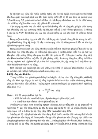 5
Sæû tæû phán loaûi cuîng xaíy ra khi ta thaïo haût tæì kho xilä ra ngoaìi. Theo nghiãn cæïu åí mäüt
kho baío quaín luïa maûch nhæ sau: khi thaïo haût tæì mäüt xilä coï âäü cao 22m vaì âæåìng kênh
6,2m thç trong 3,5 giåì âáöu tiãn cho khäúi haût coï cháút læåüng nhæ nhau; sau âoï thç cháút læåüng
cuía khäúi haût seî giaím dáön vaì âàûc biãût giaím åí 30 phuït cuäúi.
Hiãûn tæåüng tæû phán loaûi cuía khäúi haût coï aính hæåíng xáúu tåïi cäng taïc giæî gçn cháút læåüng
haût. ÅÍ nhæîng khu væûc táûp trung nhiãöu haût leïp, taûp cháút seî laì nåi coï thuíy pháön cao, laì nhæîng
äø sáu haûi vaì VSV. Tæì nhæîng khu væûc naìy seî aính hæåíng vaì laìm cho toaìn bäü khäúi haût bë hæ
hoíng.
Trong mäüt säú træåìng håüp, caïc chè tiãu cháút læåüng cuía haût noïi chung laì täút nhæng do viãc
nháûp kho khäng âuïng kyî thuáût, âãø xaíy ra tçnh traûng phán bäú khäng âãöu maì dáùn tåïi kho haût
bë hæ hoíng nghiãm troüng.
Trong quaï trçnh nháûp kho cuîng nhæ baío quaín phaíi tçm moüi biãûn phaïp âãø haûn chãú sæû tæû
phán loaûi. Haût nháûp kho phaíi coï pháøm cháút âäöng âãöu, êt haût leïp, êt taûp cháút. Khi âäù haût vaìo
kho phaíi nhëp nhaìng (duìng âéa quay ) vaì khi baío quaín cæï 15 - 20 ngaìy (vaìo luïc nàõng raïo)
vaìo kho caìo âaío khäúi haût mäüt láön âãø giaíi phoïng nhiãût, áøm trong âäúng haût, âäöng thåìi laìm
cho sæû tæû phán loaûi bë phán bäú laûi, traïnh tçnh traûng nhiãût, áøm, táûp trung láu åí mäüt khu væûc
nháút âënh laìm cho haût bë hæ hoíng.
Tênh tæû phán loaûi ngoaìi màût gáy khoï khàn, coìn coï thãø låüi duûng âãø phán loaûi haût täút, xáúu
vaì taïch taûp cháút ra khoíi haût bàòng caïch rã, quaût, saìng, saíy .
1.4 Âäü räùng cuía khäúi haût :
Trong khäúi haût bao giåì cuîng coï nhæîng khe håí giæîa caïc haût chæïa âáöy khäng khê, âoï laì âäü
räùng cuía khäúi haût. Ngæåüc laûi våïi âäü räùng laì pháön thãø têch caïc haût chiãúm chäù trong khäng
gian, âoï laì âäüü chàût cuía khäúi haût. Thæåìng ngæåìi ta tênh âäü räùng vaì âäü chàût cuía khäúi haût bàòng
pháön tràm (%):
S = ,100
W
VW −
(%)
ÅÍ âoï : - S laì âäü räùng cuía khäúi haût, % .
- W laì thãø têch cuía toaìn khäúi haût ( caí pháön räùng vaì pháön chàût ), ml .
- V laì thãø têch tháût cuía haût vaì caïc pháön tæí ràõn, ml .
Âäü räùng vaì âäü chàût luän luän tè lãû nghëch våïi nhau, nãúu âäü räùng låïn thç âäü chàût nhoí vaì
ngæåüc laûi. Vê duû: 1m3
thoïc, trong âoï khe håí giæîa caïc haût laì 0,54m3
vaì khoaíng khäng gian
thoïc chiãúm chäù laì 0,46m3
thç âäü räùng bàòng 54% vaì âäü chàût bàòng 46%.
Âäü räùng vaì âäü chàût phuû thuäüc vaìo hçnh daûng, kêch thæåïc, âäü âaìn häöi vaì traûng thaïi bãö màût
haût; phuû thuäüc vaìo læåüng vaì thaình pháön cuía taûp cháút; phuû thuäüc vaìo tyí troüng haût, chiãöu cao
âäúng haût; phuû thuäüc vaìo phæång thæïc vaìo kho.... Nhæîng loaûi haût coï voí xuì xç, kêch thæåïc daìi,
tè troüng nhoí thç âäü räùng låïn; ngæåüc laûi nhæîng haût coï voí nhàón, troìn, tè troüng låïn thç âäü räùng
 