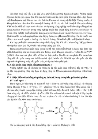 90
Lãn men chua chuí yãúu laì do caïc VSV chuyãøn hoïa âæåìng thaình axit lactic. Nhæng ngoaìi
lãn men lactic coìn coï caïc loaûi lãn men taûp khaïc nhæ lãn men ræåüu, lãn men dáúm... taûo thaình
mäüt häùn håüp caïc axit hæîu cå laìm cho thæïc àn lãn men coï hæång vë âàûc biãût. Nhæng muäún coï
kãút quaí täút hån cáön coï sæû lãn men âënh hæåïng, tæïc laì cho vaìo thæïc àn âënh baío quaín chuíng
VSV thuáön khiãút âaî âæåüc nuäi cáúy sàón. Vê duû trong cäng nghiãûp muäúi chua bàõp caíi ngæåìi ta
duìng Bacillus brassicae, trong cäng nghiãûp muäúi dæa chuäüt duìng Bacillus curcumeris vaì
trong cäng nghiãûp muäúi chua taïo duìng Lactobacilluss listeri vaì Saccharomyces cerevisae.
Quaï trçnh lãn men chua phuû thuäüc vaìo læåüng âæåìng vaì pH cuía mäi træåìng. Do âoï muäún saín
pháøm chua nhanh ngæåìi ta thæåìng cho thãm êt âæåìng, âiãöu chènh pH vaì nhiãût âäü thêch håüp.
Khi thæûc pháøm lãn men âäü chua tàng coï taïc duûng diãût VK vaì kê sinh truìng. VK gáy bãûnh
khäng chëu âæåüc quaï 9h, coìn kê sinh truìng khäng quaï 10h.
Trong quaï trçnh baío quaín næåïc trong caïc tãú baìo thæûc pháøm thoaït ra ngoaìi keïo theo caïc
cháút dinh dæåíng hoìa tan trong næåïc nhæ âæåìng, muäúi khoaïng, vitamin... vaì luïc âoï caïc VSV
(nháút laì náúm mäúc) dãù phaït triãøn seî laìm hæ thæûc pháøm. Do âoï caïc saín pháøm lãn men chua
cuîng chè baío quaín trong mäüt thåìi haûn nháút âënh. Muäún keïo daìi thåìi haûn baío quaín nãn kãút
håüp våïi caïc phæång phaïp baío quaín khaïc, vê duû nhæ baío quaín laûnh.
12.6 Baío quaín thæûc pháøm bàòng tia phoïng xaû :
Nhæîng nghiãn cæïu vãö sæí duûng tia phoïng xaû âãø baío quaín thæûc pháøm bàõt âáöu tæì 1929. Tæì
âoï âãún nay, phæång phaïp naìy âæåüc aïp duûng räüng raîi âãø baío quaín nhiãöu loaûi thæûc pháøm khaïc
nhau.
12.6.1 Âàûc âiãøm cuía nhæîng tia phoïng xaû âæåüc sæí duûng trong baío quaín thæûc pháøm :
1/ Tia tæí ngoaûi :
Tia tæí ngoaûi, coï taïc duûng ráút maûnh âäúi våïi vi sinh váût våïi bæåïc soïng 2600Ao
, vaì coï nàng
læåüng khoaíng 3-5ev ( 10-12
ergs). (ev - electron vän, laì nàng læåüng tênh bàòng cäng cuía 1
electron chuyãøn dåìi trong âiãûn træåìng giæîa 2 âiãøm coï hiãûu âiãûn thãú 1vän; 1Me = 106
ev ). ÅÍ
bæåïc soïng naìy ráút nhiãöu vi sinh váût seî bë chãút. Caïc axit nucleic cuía vi sinh váût seî háúp thuû tia
tæí ngoaûi vaì laìm biãún âäøi caïc bazå cuía axit nucleic. Cå chãú cå baín cuía chuïng laì laìm liãn kãút
caïc thymin cuía ADN theo cå chãú sau:
O O O O
HN NH HN NH
+ UV
O O O O
N N N N
H H H H
Do taïc âäüng naìy maì tãú baìo dinh dæåîng cuía vi sinh váût dãù daìng bë chãút.
 