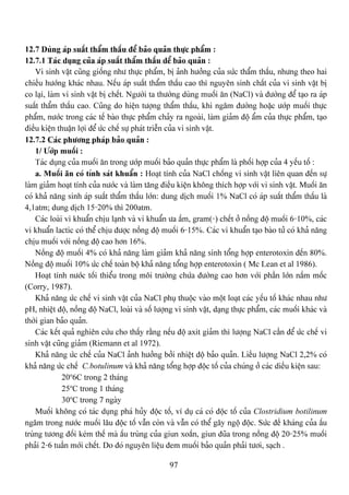 97
12.7 Duìng aïp suáút tháøm tháúu âãø baío quaín thæûc pháøm :
12.7.1 Taïc duûng cuía aïp suáút tháøm tháúu dãø baío quaín :
Vi sinh váût cuîng giäúng nhæ thæûc pháøm, bë aính hæåíng cuía sæïc tháøm tháúu, nhæng theo hai
chiãöu hæåïng khaïc nhau. Nãúu aïp suáút tháøm tháúu cao thç nguyãn sinh cháút cuía vi sinh váût bë
co laûi, laìm vi sinh váût bë chãút. Ngæåìi ta thæåìng duìng muäúi àn (NaCl) vaì âæåìng âãø taûo ra aïp
suáút tháøm tháúu cao. Cuîng do hiãûn tæåüng tháøm tháúu, khi ngám âæåìng hoàûc æåïp muäúi thæûc
pháøm, næåïc trong caïc tãú baìo thæûc pháøm chaíy ra ngoaìi, laìm giaím âäü áøm cuía thæûc pháøm, taûo
âiãöu kiãûn thuáûn låüi âãø æïc chãú sæû phaït triãùn cuía vi sinh váût.
12.7.2 Caïc phæång phaïp baío quaín :
1/ Æåïp muäúi :
Taïc duûng cuía muäúi àn trong æåïp muäúi baío quaín thæûc pháøm laì phäúi håüp cuía 4 yãúu täú :
a. Muäúi àn coï tênh saït khuáøn : Hoaût tênh cuía NaCl chäúng vi sinh váût liãn quan âãún sæû
laìm giaím hoaût tênh cuía næåïc vaì laìm tàng âiãöu kiãûn khäng thêch håüp våïi vi sinh váût. Muäúi àn
coï khaí nàng sinh aïp suáút tháøm tháúu låïn: dung dëch muäúi 1% NaCl coï aïp suáút tháøm tháúu laì
4,1atm; dung dëch 15-20% thç 200atm.
Caïc loaìi vi khuáøn chëu laûnh vaì vi khuáøn æa áúm, gram(-) chãút åí näöng âäü muäúi 6-10%, caïc
vi khuáøn lactic coï thãø chëu âæåüc näöng âäü muäúi 6-15%. Caïc vi khuáøn taûo baìo tæí coï khaí nàng
chëu muäúi våïi näöng âäü cao hån 16%.
Näöng âäü muäúi 4% coï khaí nàng laìm giaím khaí nàng sinh täøng håüp enterotoxin âãún 80%.
Näöng âäü muäúi 10% æïc chãú toaìn bäü khaí nàng täøng håüp enterotoxin ( Mc Lean et al 1986).
Hoaût tênh næåïc täúi thiãøu trong mäi træåìng chæïa âæåìng cao hån våïi pháön låïn náúm mäúc
(Corry, 1987).
Khaí nàng æïc chãú vi sinh váût cuía NaCl phuû thuäüc vaìo mäüt loaût caïc yãúu täú khaïc nhau nhæ
pH, nhiãût âäü, näöng âäü NaCl, loaìi vaì säú læåüng vi sinh váût, daûng thæûc pháøm, caïc muäúi khaïc vaì
thåìi gian baío quaín.
Caïc kãút quaí nghiãn cæïu cho tháúy ràòng nãúu âäü axit giaím thç læåüng NaCl cáön âãø æïc chãú vi
sinh váût cuîng giaím (Riemann et al 1972).
Khaí nàng æïc chãú cuía NaCl aính hæåíng båíi nhiãût âäü baío quaín. Liãöu læåüng NaCl 2,2% coï
khaí nàng æïc chãú C.botulinum vaì khaí nàng täøng håüp âäüc täú cuía chuïng åí caïc diãöu kiãûn sau:
20o
6C trong 2 thaïng
25o
C trong 1 thaïng
30o
C trong 7 ngaìy
Muäúi khäng coï taïc duûng phaï huíy âäüc täú, vê duû caï coï âäüc täú cuía Clostridium botilinum
ngám trong næåïc muäúi láu âäüc täú váùn coìn vaì váùn coï thãø gáy ngäü âäüc. Sæïc âãö khaïng cuía áúu
truìng tæång âäúi keïm thãú maì áúu truìng cuía giun xoàõn, giun âuîa trong näöng âäü 20-25% muäúi
phaíi 2-6 tuáön måïi chãút. Do âoï nguyãn liãûu âem muäúi baío quaín phaíi tæåi, saûch .
 