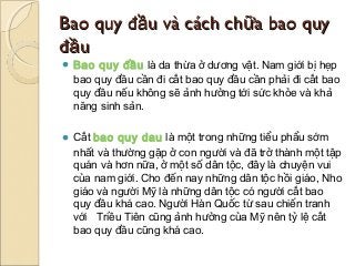 Bao quy đầu và cách chữa bao quy
đầu
 Bao quy đầu là da thừa ở dương vật. Nam giới bị hẹp
 bao quy đầu cần đi cắt bao quy đầu cần phải đi cắt bao
 quy đầu nếu không sẽ ảnh hưởng tới sức khỏe và khả
 năng sinh sản.

 Cắt bao quy dau là một trong những tiểu phẩu sớm
 nhất và thường gặp ở con người và đã trở thành một tập
 quán và hơn nữa, ở một số dân tộc, đây là chuyện vui
 của nam giới. Cho đến nay những dân tộc hồi giáo, Nho
 giáo và người Mỹ là những dân tộc có người cắt bao
 quy đầu khá cao. Người Hàn Quốc từ sau chiến tranh
 với   Triều Tiên cũng ảnh hưởng của Mỹ nên tỷ lệ cắt
 bao quy đầu cũng khá cao.
 