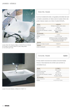 LAVABOS – VESSELS




                                                                  Dolce Vita™ Vessels


                                                              Su forma increíblemente bella, la inigualable profundidad del color
                                                              y el diseño característico en relieve sobre el costado inferior sólo
                                                              podían haberse creado con el Hierro Fundido KOHLER®.

                                                               Modelo                                           K-2815-P5
                                                              Instalación                          Montaje en la pared o sobre cubierta
                                                              Perforación para la llave                          Ninguna
                                                              Dimensiones totales                             445 x 445 mm
                                                              Dimensiones del contenedor o receptor        330 mm de diámetro
                                                              Material
                                                               Se recomienda
                                                              Trampa P de 32 mm                                   K-9018
                                                              Desagüe                                        K-7107 o K-7108
                                                              Llave                             Montaje en la pared o montaje sobre cubierta
                                                                                               con un alcance mínimo de la salida de 127 mm
                                                                                                  y cuando menos 25 mm de espacio libre
                                                                                                         arriba del borde del lavabo
                                                               Opcional
                                                              Ménsula de montaje en la pared                    K-9655-P5
Lavabo Dolce Vita Vessels en Blanco K-2815-P5-0 con ménsula    Variación
de montaje en la pared K-9655-P5 y llave Falling Water        Lavabo de sobreponer                                K-2815
K-T197-CP/K-307-K-NA




                                                                  Concorde™ Vessels                                                NUEVO



                                                              El limpio diseño funcional de los lavabos Concorde Vessels
                                                              incluye un área espaciosa de sumidero para aumentar su
                                                              comodidad de uso.


                                                               Modelo                                         K-17302T-1
                                                              Instalación                                    Sobre cubierta
                                                              Perforación para la llave                          Sencilla
                                                              Dimensiones totales                             700 x 470 mm
                                                              Dimensiones del contenedor o receptor          460 x 292 mm
                                                              Material                                     Porcelana vitrificada
                                                               Se recomienda
                                                              Trampa P de 32 mm                                  K-9018
                                                              Desagüe                                     K-7127-A o K-7129-A




Lavabo Concorde Vessels™ en Blanco K-17302T-1-0




14
 
