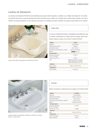 LAVABOS – SOBREPONER



Lavabos de Sobreponer
Los lavabos de sobreponer KOHLER® están diseñados para usarse sobre tocadores y cubiertas. Los modelos de sobreponer con bordes
de acabado laminado se colocan directamente sobre la abertura de la cubierta; los modelos para montaje sobre azulejos y de marco
metálico se encajan alineados con las cubiertas de azulejo; los modelos para bajo mostrador se sujetan al lado inferior de la cubierta.




                                                                         Dolce Vita™


                                                                     Su forma increíblemente bella, la inigualable profundidad del color
                                                                     y el diseño característico en relieve sobre el costado inferior sólo
                                                                     podían haberse creado con el Hierro Fundido KOHLER.

                                                                      Modelo                                           K-2815
                                                                     Instalación                                    De sobreponer
                                                                     Perforación para la llave                         Ninguna
                                                                     Dimensiones totales                            445 x 445 mm
                                                                     Dimensiones del contenedor o receptor       330 mm de diámetro
                                                                     Material
                                                                     Se recomienda
                                                                     Suministros de ángulo                            K-7605-P
                                                                     de 10 mm c/topes
                                                                     Trampa P de 32 mm                                 K-9018
                                                                     Llave                                   Montaje en la pared o montaje
Lavabo Dolce Vita de sobreponer en Biscuit K-2815-96
                                                                                                             sobre cubierta con un alcance
                                                                                                             mínimo de la salida de 127 mm
                                                                      Opcional
                                                                     Mesa de lavabo                             Tellieur K-3102/K-3100
                                                                      Variaciones
                                                                     Lavabo Vessels                                   K-2815-P5




                                                                         Portrait™


                                                                     Diseño encantador y tradicional que se integra con la Suite Portrait.


                                                                      Modelo                                             K-2189-8
                                                                     Instalación                                       De sobreponer
                                                                     Perforación para la llave                       Centros a 203 mm
                                                                     Dimensiones totales                               575 x 479 mm
                                                                     Dimensiones del contenedor o receptor             508 x 305 mm
                                                                     Material                                       Porcelana vitrificada
                                                                      Se recomienda
                                                                     Suministros de ángulo                               K-7605-P
                                                                     de 10 mm c/topes
                                                                     Trampa P de 32 mm                                    K-8998
                                                                      Opcional
                                                                     Llave                                           Centros a 203 mm
                                                                      Variaciones
Lavabo Portrait de sobreponer en Blanco K-2189-8-0 con llave         Lavabo de pedestal                                  K-2221-8
Forté™ K-10272-4-CP
                                                                     Suite coordinada                                     Portrait




                                                                                                                                             25
 