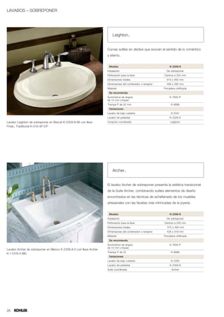 LAVABOS – SOBREPONER




                                                                        Leighton™


                                                                    Curvas sutiles en declive que evocan el sentido de lo romántico
                                                                    y eterno.


                                                                     Modelo                                      K-2329-8
                                                                    Instalación                               De sobreponer
                                                                    Perforación para la llave               Centros a 203 mm
                                                                    Dimensiones totales                       610 x 460 mm
                                                                    Dimensiones del contenedor o receptor     489 x 295 mm
                                                                    Material                                Porcelana vitrificada
                                                                     Se recomienda
                                                                    Suministros de ángulo                        K-7605-P
                                                                    de 10 mm c/topes
                                                                    Trampa P de 32 mm                             K-8998
                                                                     Variaciones
                                                                    Lavabo de bajo cubierta                       K-2341
                                                                    Lavabo de pedestal                           K-2326-8
Lavabo Leighton de sobreponer en Biscuit K-2329-8-96 con llave      Conjunto coordinado                          Leighton
Finial™ Traditional K-310-4P-CP




                                                                        Archer™


                                                                    El lavabo Archer de sobreponer presenta la estética transicional
                                                                    de la Suite Archer, combinando sutiles elementos de diseño
                                                                    encontrados en las técnicas de achaflanado de los muebles
                                                                    artesanales con las facetas más intrincadas de la joyería.


                                                                     Modelo                                      K-2356-8
                                                                    Instalación                               De sobreponer
                                                                    Perforación para la llave               Centros a 203 mm
                                                                    Dimensiones totales                        575 x 494 mm
                                                                    Dimensiones del contenedor o receptor     429 x 319 mm
                                                                    Material                                Porcelana vitrificada
                                                                     Se recomienda
                                                                    Suministros de ángulo                        K-7605-P
                                                                    de 10 mm c/topes
Lavabo Archer de sobreponer en Blanco K-2356-8-0 con llave Archer
                                                                    Trampa P de 32                                K-8998
K-11076-4-BN
                                                                     Variaciones
                                                                    Lavabo de bajo cubierta                       K-2355
                                                                    Lavabo de pedestal                           K-2359-8
                                                                    Suite coordinada                               Archer




26
 