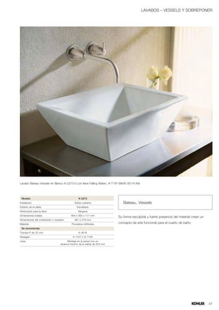 LAVABOS – VESSELS Y SOBREPONER




Lavabo Bateau Vessels en Blanco K-2273-0 con llave Falling Water™ K-T197-BN/K-307-K-NA




 Modelo                                          K-2273
Instalación                                  Sobre cubierta                  Bateau™ Vessels
Exterior de la pileta                          Esmaltado
Perforación para la llave                        Ninguna
Dimensiones totales                       464 x 365 x 171 mm
                                                                          Su forma esculpida y fuerte presencia del material crean un
Dimensiones del contenedor o receptor        381 x 279 mm
Material                                   Porcelana vitrificada          concepto de arte funcional para el cuarto de baño.
 Se recomienda
Trampa P de 32 mm                                K-9018
Desagüe                                     K-7107 o K-7108
Llave                                   Montaje en la pared con un
                                  alcance mínimo de la salida de 203 mm




                                                                                                                                        47
 