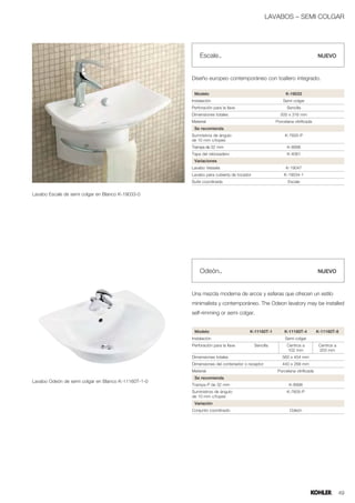 LAVABOS – SEMI COLGAR




                                                         Escale™                                                           NUEVO



                                                     Diseño europeo contemporáneo con toallero integrado.

                                                      Modelo                                           K-19033
                                                     Instalación                                      Semi colgar
                                                     Perforación para la llave                          Sencilla
                                                     Dimensiones totales                            500 x 316 mm
                                                     Material                                     Porcelana vitrificada
                                                      Se recomienda
                                                     Sumnistros de ángulo                              K-7605-P
                                                     de 10 mm c/topes
                                                     Trampa de 32 mm                                    K-8998
                                                     Tapa del rebosadero                                K-4061
                                                      Variaciones
                                                     Lavabo Vessels                                    K-19047
                                                     Lavabo para cubierta de tocador                  K-19034-1
                                                     Suite coordinada                                    Escale


Lavabo Escale de semi colgar en Blanco K-19033-0




                                                         Odeón™                                                            NUEVO



                                                     Una mezcla moderna de arcos y esferas que ofrecen un estilo
                                                     minimalista y contemporáneo. The Odeon lavatory may be installed
                                                     self-rimming or semi colgar.


                                                      Modelo                       K-11160T-1          K-11160T-4          K-11160T-8
                                                     Instalación                                       Semi colgar
                                                     Perforación para la llave         Sencilla         Centros a           Centros a
                                                                                                        102 mm              203 mm
                                                     Dimensiones totales                             560 x 454 mm
                                                     Dimensiones del contenedor o receptor           440 x 268 mm
                                                     Material                                      Porcelana vitrificada
                                                      Se recomienda
Lavabo Odeón de semi colgar en Blanco K-11160T-1-0
                                                     Trampa P de 32 mm                                   K-8998
                                                     Suministros de ángulo                              K-7605-P
                                                     de 10 mm c/topes
                                                      Variación
                                                     Conjunto coordinado                                  Odeón




                                                                                                                                        49
 