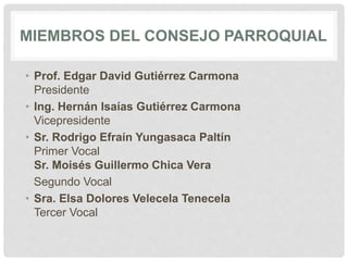 MIEMBROS DEL CONSEJO PARROQUIAL
• Prof. Edgar David Gutiérrez Carmona
Presidente
• Ing. Hernán Isaías Gutiérrez Carmona
Vicepresidente
• Sr. Rodrigo Efraín Yungasaca Paltín
Primer Vocal
Sr. Moisés Guillermo Chica Vera
Segundo Vocal
• Sra. Elsa Dolores Velecela Tenecela
Tercer Vocal
 