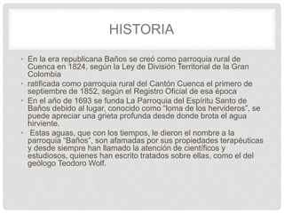 HISTORIA
• En la era republicana Baños se creó como parroquia rural de
Cuenca en 1824, según la Ley de División Territorial de la Gran
Colombia
• ratificada como parroquia rural del Cantón Cuenca el primero de
septiembre de 1852, según el Registro Oficial de esa época
• En el año de 1693 se funda La Parroquia del Espíritu Santo de
Baños debido al lugar, conocido como “loma de los hervideros”, se
puede apreciar una grieta profunda desde donde brota el agua
hirviente.
• Estas aguas, que con los tiempos, le dieron el nombre a la
parroquia “Baños”, son afamadas por sus propiedades terapéuticas
y desde siempre han llamado la atención de científicos y
estudiosos, quienes han escrito tratados sobre ellas, como el del
geólogo Teodoro Wolf.
 