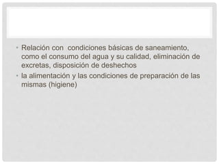 • Relación con condiciones básicas de saneamiento,
como el consumo del agua y su calidad, eliminación de
excretas, disposición de deshechos
• la alimentación y las condiciones de preparación de las
mismas (higiene)
 