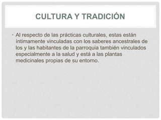 CULTURA Y TRADICIÓN
• Al respecto de las prácticas culturales, estas están
íntimamente vinculadas con los saberes ancestrales de
los y las habitantes de la parroquia también vinculados
especialmente a la salud y está a las plantas
medicinales propias de su entorno.
 