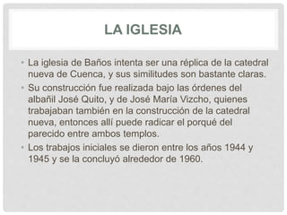 LA IGLESIA
• La iglesia de Baños intenta ser una réplica de la catedral
nueva de Cuenca, y sus similitudes son bastante claras.
• Su construcción fue realizada bajo las órdenes del
albañil José Quito, y de José María Vizcho, quienes
trabajaban también en la construcción de la catedral
nueva, entonces allí puede radicar el porqué del
parecido entre ambos templos.
• Los trabajos iniciales se dieron entre los años 1944 y
1945 y se la concluyó alrededor de 1960.
 