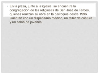 • En la plaza, junto a la iglesia, se encuentra la
congregación de las religiosas de San José de Tarbes,
quienes realizan su obra en la parroquia desde 1996.
Cuentan con un dispensario médico, un taller de costura
y un salón de jóvenes.
 