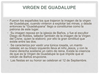 VIRGEN DE GUADALUPE
• Fueron los españoles los que trajeron la imagen de la virgen
de Guadalupe, cuando vinieron a explotar las minas, y desde
entonces la “Guadalupana” llego a constituirse como la
patrona de este lugar.
• Su imagen reposa en la iglesia de Baños, y fue el escultor
Diego de Robles, tallador también de la imagen de la Virgen
del Cisne, quien la elaboró; por ello la gran similitud que
existe entre las dos.
• Se caracteriza por vestir una túnica rosada, un manto
celeste; en su brazo izquierdo lleva al niño Jesús, y con la
mano derecha sostiene un cetro de reina. Existe la creencia
de que es la Virgen de Guadalupe la que impide que el
volcán de Baños erupcione.
• Las fiestas en su honor se celebran el 12 de Septiembre.
 