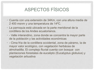 ASPECTOS FÍSICOS
• Cuenta con una extensión de 34Km, con una altura media de
2 400 msnm y una temperatura de 14ºC.
• La parroquia está ubicada en la parte meridional de la
cordillera de los Andes ecuatorianos.
• - Valle interandino, zona donde se concentra la mayor parte
de la población y las actividades económicas
• - Cima fría de la cordillera occidental, zona de páramo, la de
mayor valor ecológico, con vegetación herbácea de
almohadilla. El complejo fluvial cuenta con bosque con
plantaciones forestales de eucalipto (Eucalyptus globulus) y
vegetación arbustiva
 