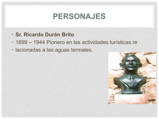 PERSONAJES
• Sr. Ricardo Durán Brito
• 1899 – 1944 Pionero en las actividades turísticas re
• lacionadas a las aguas termales.
 
