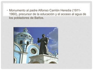 • Monumento al padre Alfonso Carrión Heredia (1911-
1960), precursor de la educación y el acceso al agua de
los pobladores de Baños.
 