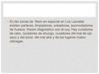 • En las zonas de Nero en especial en Los Laureles
existen parteras, limpiadoras, sobadoras, acomodadores
de huesos. Hacen diagnóstico con el cuy. Hay curadores
de rabo, curadores de shungo, curadores del mal de ojo
seco y del amor, del mal aire y de los lugares malos:
ciénagas.
 