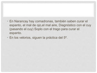 • En Narancay hay comadronas, también saben curar el
espanto, el mal de ojo,el mal aire, Diagnóstico con el cuy
(pasando el cuy) Soplo con el trago para curar el
espanto.
• En los velorios, siguen la práctica del 5º.
 