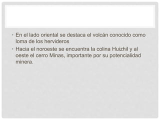 • En el lado oriental se destaca el volcán conocido como
loma de los hervideros
• Hacia el noroeste se encuentra la colina Huizhil y al
oeste el cerro Minas, importante por su potencialidad
minera.
 
