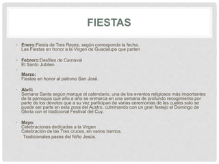 FIESTAS
• Enero:Fiesta de Tres Reyes, según corresponda la fecha.
Las Fiestas en honor a la Virgen de Guadalupe que parten
• Febrero:Desfiles de Carnaval
El Santo Jubileo
•
Marzo:
Fiestas en honor al patrono San José.
• Abril:
Semana Santa según marque el calendario, una de los eventos religiosos más importantes
de la parroquia que año a año se enmarca en una semana de profundo recogimiento por
parte de los devotos que a su vez participan de varias ceremonias de las cuales solo se
puede ser parte en esta zona del Austro, culminando con un gran festejo el Domingo de
Gloria con el tradicional Festival del Cuy.
• Mayo:
Celebraciones dedicadas a la Virgen
Celebración de las Tres cruces, en varios barrios.
Tradicionales pases del Niño Jesús.
 