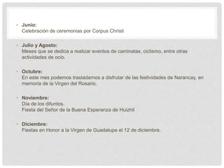 • Junio:
Celebración de ceremonias por Corpus Christi
• Julio y Agosto:
Meses que se dedica a realizar eventos de caminatas, ciclismo, entre otras
actividades de ocio.
• Octubre:
En este mes podemos trasladarnos a disfrutar de las festividades de Narancay, en
memoria de la Virgen del Rosario.
• Noviembre:
Día de los difuntos.
Fiesta del Señor de la Buena Esperanza de Huizhil
• Diciembre:
Fiestas en Honor a la Virgen de Guadalupe el 12 de diciembre.
 