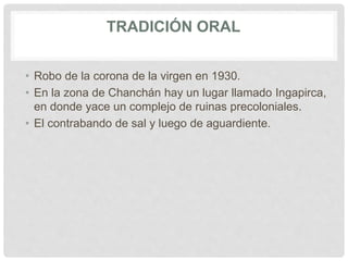 TRADICIÓN ORAL
• Robo de la corona de la virgen en 1930.
• En la zona de Chanchán hay un lugar llamado Ingapirca,
en donde yace un complejo de ruinas precoloniales.
• El contrabando de sal y luego de aguardiente.
 