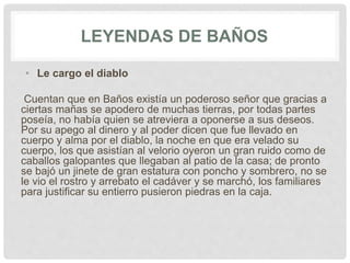 LEYENDAS DE BAÑOS
• Le cargo el diablo
Cuentan que en Baños existía un poderoso señor que gracias a
ciertas mañas se apodero de muchas tierras, por todas partes
poseía, no había quien se atreviera a oponerse a sus deseos.
Por su apego al dinero y al poder dicen que fue llevado en
cuerpo y alma por el diablo, la noche en que era velado su
cuerpo, los que asistían al velorio oyeron un gran ruido como de
caballos galopantes que llegaban al patio de la casa; de pronto
se bajó un jinete de gran estatura con poncho y sombrero, no se
le vio el rostro y arrebato el cadáver y se marchó, los familiares
para justificar su entierro pusieron piedras en la caja.
 