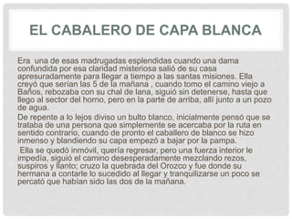 EL CABALERO DE CAPA BLANCA
Era una de esas madrugadas esplendidas cuando una dama
confundida por esa claridad misteriosa salió de su casa
apresuradamente para llegar a tiempo a las santas misiones. Ella
creyó que serían las 5 de la mañana , cuando tomo el camino viejo a
Baños, rebozaba con su chal de lana, siguió sin detenerse, hasta que
llego al sector del horno, pero en la parte de arriba, allí junto a un pozo
de agua.
De repente a lo lejos diviso un bulto blanco, inicialmente pensó que se
trataba de una persona que simplemente se acercaba por la ruta en
sentido contrario, cuando de pronto el caballero de blanco se hizo
inmenso y blandiendo su capa empezó a bajar por la pampa.
Ella se quedó inmóvil, quería regresar, pero una fuerza interior le
impedía, siguió el camino desesperadamente mezclando rezos,
suspiros y llanto; cruzo la quebrada del Orozco y fue donde su
hermana a contarle lo sucedido al llegar y tranquilizarse un poco se
percató que habían sido las dos de la mañana.
 