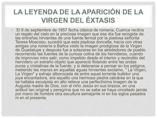 LA LEYENDA DE LA APARICIÓN DE LA
VIRGEN DEL ÉXTASIS
• El 8 de septiembre de 1857 fecha clásica de romería, Cuenca recibía
un regalo del cielo en la preciosa imagen que ese día fue recogida de
las entrañas hirvientes de una fuente termal por la piadosa señorita
Teresa Moscoso, sucedió que esta piadosa doncella, hacía con otras
amigas una romería a Baños visito la imagen prodigiosa de la Virgen
de Guadalupe y después fue a solazarse en los alrededores de pueblo
recorriendo las fuentes de la curiosa colina de los hervideros, cuando
de improviso miro salir, como impelido desde el interior y recóndito del
hervidero un extraño objeto que apareció flotando entre las ondas
puras y cristalinas de la fuente, y si detenerse a pensar en los peligros,
metiendo las manos en aquellas aguas hirvientes exclamo, " La Virgen,
La Virgen" y extrajo alborozada de entre aquel torrente bullidor una
joya encantadora, era aquello una hermosa piedra calcárea en la que
se hallaba esculpida en alto relieve una perfectísima imagen de la
Augusta madre de Dios, con el niño Jesús en sus brazos, en una
actitud tan original y peregrina que no se sabe se haya cincelado jamás
por mano de hombre otra escultura semejante ni en los siglos pasados
ni en el presente.
 