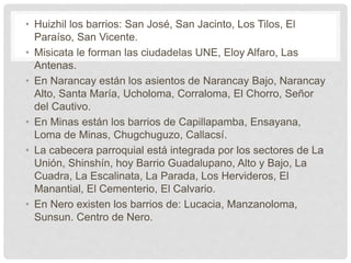 • Huizhil los barrios: San José, San Jacinto, Los Tilos, El
Paraíso, San Vicente.
• Misicata le forman las ciudadelas UNE, Eloy Alfaro, Las
Antenas.
• En Narancay están los asientos de Narancay Bajo, Narancay
Alto, Santa María, Ucholoma, Corraloma, El Chorro, Señor
del Cautivo.
• En Minas están los barrios de Capillapamba, Ensayana,
Loma de Minas, Chugchuguzo, Callacsí.
• La cabecera parroquial está integrada por los sectores de La
Unión, Shinshín, hoy Barrio Guadalupano, Alto y Bajo, La
Cuadra, La Escalinata, La Parada, Los Hervideros, El
Manantial, El Cementerio, El Calvario.
• En Nero existen los barrios de: Lucacia, Manzanoloma,
Sunsun. Centro de Nero.
 