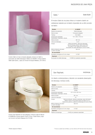 INODOROS DE UNA PIEZA




                                                                         Saile™*


                                                                     El inodoro Saile de una pieza ofrece un moderno diseño sin
                                                                     soldaduras realzado por el diseño impecable de su sifón provisto
                                                                     de faldón.

                                                                      Modelo                                                  K-3564M*
                                                                     Sistema de operación                                  Doble descarga
                                                                     Estilo de taza                                     Compacto alargado
                                                                     Trampa                                                  Con faldón
                                                                     Dimensiones generales                             724 x 295 x 730 mm
                                                                     (frente/atrás x lado/lado x altura)
                                                                     Altura al borde                                           381 mm
                                                                     Litros por descarga                                         3o6
                                                                     Incluye                                Válvula de llenado, válvula de descarga,
                                                                                                           tapa del tanque, asiento Saile Quiet-Close
                                                                                                            con tapa K-4748, tapas de los pernos y
                                                                                                        accionador de doble descarga en Cromo Pulido
                                                                     Mínima distancia de pared                                 305 mm
                                                                     a centro de salida
                                                                      Se recomienda
                                                                     Suministro de ángulo de 10 mm c/tope                      K-7637
                                                                      Opcional
Inodoro Saile con taza compacta alargada, trampa con faldón y
                                                                     Accionador de doble descarga                K-9384 en acabados especiales
accionador de doble descarga en Blanco K-3564M-0. Incluye asiento
Saile Quiet-Close™ y tapa con función de Quick-Release™ (K-4748-0)




                                                                         San Raphael™


                                                                     Un diseño contemporáneo y discreto con excelente desempeño
                                                                     de descarga y trampa oculta.

                                                                      Modelo                                            K-3466M**
                                                                     Sistema de operación                                 Ingenium
                                                                     Estilo de taza                                       Alargado
                                                                     Trampa                                                Oculta
                                                                     Dimensiones generales                         737 x 518 x 591 mm
                                                                     (frente/atrás x lado/lado x altura)
                                                                     Altura al borde                                      381 mm
                                                                     Litros por descarga                                     6.1
                                                                     Incluye                     Válvula de llenado, válvula de descarga, tapa del tanque,
                                                                                                   asiento French Curve Quiet-Close con tapa K-4713,
                                                                                               tapas de los pernos y palanca de descarga en Cromo Pulido
                                                                     Mínima distancia de pared                            305 mm
                                                                     a centro de salida
                                                                      Se recomienda
                                                                     Suministro de ángulo de 10 mm c/tope                  K-7637
                                                                      Opcional
                                                                     Palanca de descarga                    K-9453 en acabados especiales

Inodoro San Raphael con taza alargada y trampa oculta en Biscuit
K-3466M-96. Incluye asiento French Curve™ Quiet-Close y tapa
con función de Quick-Release (K-4713-96)




*Pedido especial en México                                                 **Si hace su pedido fuera de México, por favor elimine la “M” final del número del producto.


                                                                                                                                                                     9
 