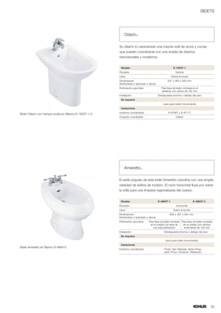 BIDETS




                                                          Odeón™

                                                      Su diseño lo caracterizan una mezcla sutil de arcos y curvas
                                                      que pueden coordinarse con una amplia de diseños
                                                      trancisionales y modernos.


                                                       Modelo                                            K-1093T-1
                                                      Rociador                                             Vertical
                                                      Llave                                             Sobre el borde
                                                      Dimensiones                                   537 x 360 x 383 mm
                                                      (frente/atrás x lado/lado x altura)
                                                      Perforación para llave                  Para llave de bidet montada en el
                                                                                              artefacto con centro de 102 mm
                                                      Instalación                           Sobrepuesta encima o debajo del piso
                                                       Se requiere
                                                                                                Llave para bidet monomando
                                                       Variaciones
                                                      Inodoros coordinados                          K-8766T y K-8711T
Bidet Odeon con trampa oculta en Blanco K-1903T-1-0
                                                      Conjunto coordinada                                  Odeón




                                                          Amaretto™

                                                      El estilo popular de este bidet Amaretto coordina con una amplia
                                                      variedad de estilos de inodoro. El rocío horizontal fluye por sobre
                                                      la orilla para una limpieza regionalizada del cuerpo.


                                                       Modelo                               K-4864T-1                     K-4864T-4
                                                      Rociador                                              Horizontal
                                                      Llave                                              Sobre el borde
                                                      Dimensiones                                     626 x 397 x 394 mm
                                                      (frente/atrás x lado/lado x altura)
                                                      Perforación para llave      Para llave de bidet montada Para llave de bidet montada
                                                                                   en la unidad con llave de   en la unidad con centros
                                                                                     una sola perforación       entre llaves de 102 mm
                                                      Instalación                                Sobrepuesta encima o debajo del piso
                                                       Se requiere
                                                                                                  Llave para bidet monomando
                                                       Variaciones
Bidet Amaretto en Blanco K-4864-0
                                                      Inodoros coordinados                       Purist, San Raphael, Santa Rosa,
                                                                                                 Serif, Pinoir, Cimarron, Wellworth




                                                                                                                                        33
 