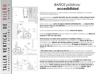 Este debe estar ubicado en un lugar accesible y claramente señalizado con el símbolo
internacional correspondiente.
 
Se recomienda que la puerta del baño sea de corredera o abra siempre hacia
afuera, esto para evitar que, en caso de que el usuario sufra alguna caída al interior del
baño, pueda quedar impidiendo la apertura de la puerta.
 
Deben contar con un suelo de algún material antideslizante, y un espacio libre
de al menos 150 cms. de diámetro, que permita al interior del baño el giro de una
silla de ruedas en 360º.
 
Junto a los artefactos sanitarios deberán instalarse barras de apoyo.
 
Todos los accesorios del baño (jabonera, toallero, etc.) deben ir instalados a una altura no
superior a 120 cms. del suelo.
 
El lavamanos no debe tener pedestal ni mobiliario inferior que impida la
aproximación de una silla de ruedas hasta su borde. Debe ir a una altura de 80 cms. Es
conveniente que la grifería sea del tipo palanca, presión o algún otro sistema que
no necesite girar la muñeca para su funcionamiento. El espejo se instalará a una
altura de 100 cms desde el suelo y con un ángulo de inclinación de 10º con respecto a la
vertical.
 
El WC debe estar a una altura de 50 cms. Desde el nivel del suelo. Si el artefacto
estándar es de una altura menor, puede solucionarlo colocándolo sobre una plataforma en
obra lo más ceñida a la forma de la base del inodoro para no interferir en la aproximación
hacia él. Es fundamental la existencia de una barra de apoyo (resistente y de material
antideslizante) que permita la transferencia desde la silla de ruedas hacia el WC.
 
La ducha resulta más práctica y cómoda que la tina. El receptáculo no debe tener
bordes que impidan el acercamiento de una silla de ruedas, basta con un desnivel de
1.5 cms. y una pendiente del 2% hacia el desagüe para evitar que el agua escurra por el
resto del baño. Deben instalarse barras de apoyo a 85 cms. en sentido horizontal, y
hasta 140 cms. en sentido vertical. La ducha ha de incorporar un asiento, fijo y
abatible (idealmente de 45 x 45 cms. y a 50 cms. De altura) o movible.
BAÑOS públicos:
accesibilidad
 