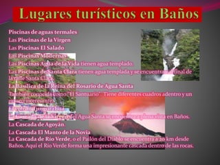 Piscinas de aguas termales
Las Piscinas de la Virgen
Las Piscinas El Salado
Las Piscinas Modernas
Las Piscinas Agua de la Vida tienen agua templado.
Las Piscinas de Santa Clara tienen agua templada y se encuentran al final de
la calle Santa Clara.
La Basílica de la Reina del Rosario de Agua Santa
También conocida como "El Santuario". Tiene diferentes cuadros adentro y un
museo interesante.
El volcán Tungurahua
La Cascada de la Virgen del Agua Santa se encuentra a plena vista en Baños.
La Cascada de Agoyán.
La Cascada El Manto de la Novia
La Cascada de Río Verde, o el Pailón del Diablo se encuentra a 20 km desde
Baños. Aquí el Río Verde forma una impresionante cascada dentro de las rocas.
 