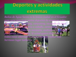 Baños de Agua Santa es la única ciudad en el Ecuador
apta para practicar varios deportes de aventura tales
como: rafting, kayaking, canyoning, escalada en roca,
salto de puentes, paseos a caballo, caminatas
ecológicas, ciclismo de montaña, andinismo, camping,
parapente, entre otros. Si usted quiere disfrutar de
todas estas alternativa os recomiendo visitar este
hermoso lugar turístico.
 