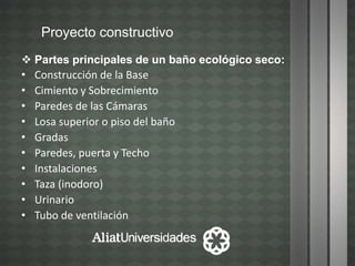 Proyecto constructivo
 Partes principales de un baño ecológico seco:
• Construcción de la Base
• Cimiento y Sobrecimiento
• Paredes de las Cámaras
• Losa superior o piso del baño
• Gradas
• Paredes, puerta y Techo
• Instalaciones
• Taza (inodoro)
• Urinario
• Tubo de ventilación
 