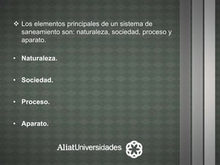  Los elementos principales de un sistema de
saneamiento son: naturaleza, sociedad, proceso y
aparato.
• Naturaleza.
• Sociedad.
• Proceso.
• Aparato.
 