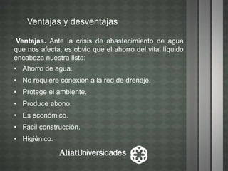 Ventajas y desventajas
Ventajas. Ante la crisis de abastecimiento de agua
que nos afecta, es obvio que el ahorro del vital líquido
encabeza nuestra lista:
• Ahorro de agua.
• No requiere conexión a la red de drenaje.
• Protege el ambiente.
• Produce abono.
• Es económico.
• Fácil construcción.
• Higiénico.
 