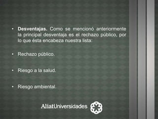 • Desventajas. Como se mencionó anteriormente
la principal desventaja es el rechazo público, por
lo que ésta encabeza nuestra lista:
• Rechazo público.
• Riesgo a la salud.
• Riesgo ambiental.
 