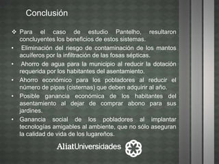 Conclusión
 Para el caso de estudio Pantelho, resultaron
concluyentes los beneficios de estos sistemas.
• Eliminación del riesgo de contaminación de los mantos
acuíferos por la infiltración de las fosas sépticas.
• Ahorro de agua para la municipio al reducir la dotación
requerida por los habitantes del asentamiento.
• Ahorro económico para los pobladores al reducir el
número de pipas (cisternas) que deben adquirir al año.
• Posible ganancia económica de los habitantes del
asentamiento al dejar de comprar abono para sus
jardines.
• Ganancia social de los pobladores al implantar
tecnologías amigables al ambiente, que no sólo aseguran
la calidad de vida de los lugareños.
 