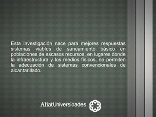 Esta investigación nace para mejores respuestas
sistemas viables de saneamiento básico en
poblaciones de escasos recursos, en lugares donde
la infraestructura y los medios físicos, no permiten
la adecuación de sistemas convencionales de
alcantarillado.
 