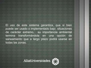 El uso de este sistema garantiza, que si bien
puede ser usado o implementado bajo situaciones
de carácter extremo, su importancia ambiental
termina transformándola en una opción de
saneamiento que a largo plazo podrá usarse en
todas las zonas.
 