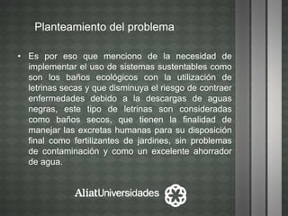 Planteamiento del problema
• Es por eso que menciono de la necesidad de
implementar el uso de sistemas sustentables como
son los baños ecológicos con la utilización de
letrinas secas y que disminuya el riesgo de contraer
enfermedades debido a la descargas de aguas
negras, este tipo de letrinas son consideradas
como baños secos, que tienen la finalidad de
manejar las excretas humanas para su disposición
final como fertilizantes de jardines, sin problemas
de contaminación y como un excelente ahorrador
de agua.
 
