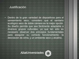 Justificación
• Dentro de la gran variedad de dispositivos para el
saneamiento seco, considero que el sanitario
ecológico seco de doble cámara es la mejor opción.
Su diseño permite que sea fácilmente adaptable a
diversos grupos culturales, ya que tan sólo es
necesario observar dos principios fundamentales
para asegurar su correcto funcionamiento: la
desviación de orina, y un ambiente seco y alcalino.
 