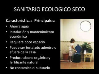 SANITARIO ECOLOGICO SECOCaracterísticas Principales:Ahorra aguaInstalación y mantenimiento económicoRequiere poco espacio Puede ser instalado adentro o afuera de la casaProduce abono orgánico y fertilizante naturalNo contamina el subsuelo