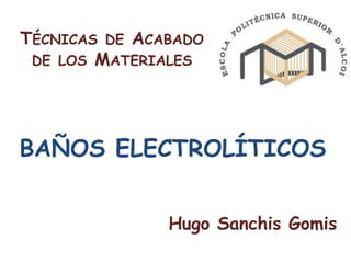 TÉCNICAS DE ACABADO
 DE LOS MATERIALES




BAÑOS ELECTROLÍTICOS


               Hugo Sanchis Gomis
 