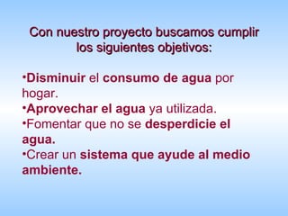 Con nuestro proyecto buscamos cumplir los siguientes objetivos:   Disminuir  el  consumo de agua  por hogar. Aprovechar el agua  ya utilizada. Fomentar que no se  desperdicie el agua. Crear un  sistema que ayude al medio ambiente. 