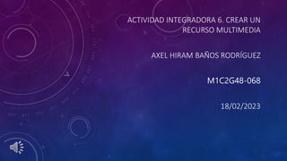 ACTIVIDAD INTEGRADORA 6. CREAR UN
RECURSO MULTIMEDIA
AXEL HIRAM BAÑOS RODRÍGUEZ
M1C2G48-068
18/02/2023
 