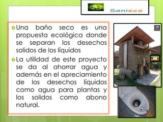 Una baño seco es una
propuesta ecológica donde
se separan los desechos
solidos de los líquidos
La utilidad de este proyecto
se da al ahorrar agua y
además en el apreciamiento
de los desechos líquidos
como agua para plantas y
los solidos como abono
natural.
 
